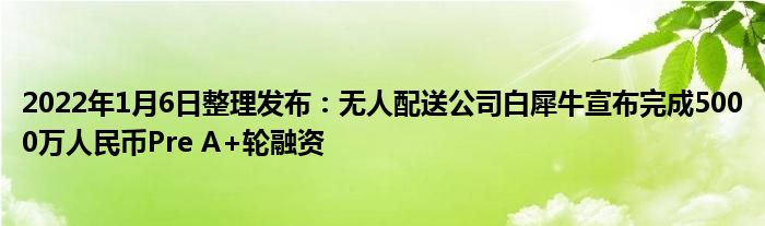 2022年1月6日整理发布：无人配送公司白犀牛宣布完成5000万人民币Pre A+轮融资