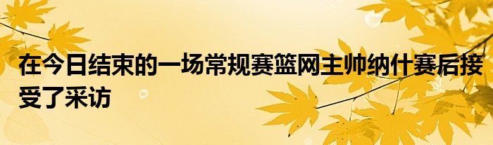 在今日结束的一场常规赛篮网主帅纳什赛后接受了采访