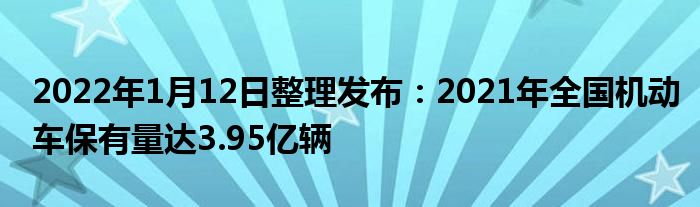 2022年1月12日整理发布：2021年全国机动车保有量达3.95亿辆