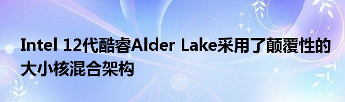Intel 12代酷睿Alder Lake采用了颠覆性的大小核混合架构