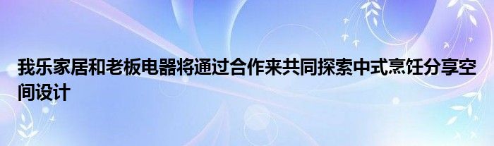 我乐家居和老板电器将通过合作来共同探索中式烹饪分享空间设计