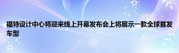 福特设计中心将迎来线上开幕发布会上将展示一款全球首发车型