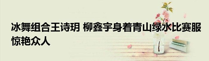 冰舞组合王诗玥 柳鑫宇身着青山绿水比赛服惊艳众人