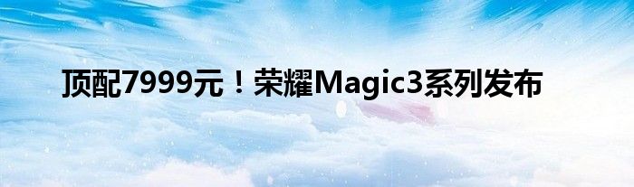 顶配7999元！荣耀Magic3系列发布