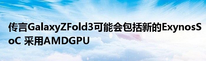 传言GalaxyZFold3可能会包括新的ExynosSoC 采用AMDGPU