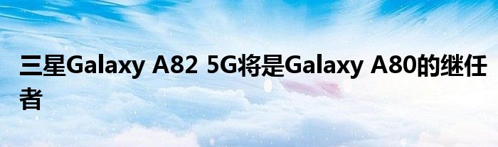 三星Galaxy A82 5G将是Galaxy A80的继任者