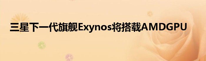 三星下一代旗舰Exynos将搭载AMDGPU