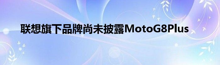 联想旗下品牌尚未披露MotoG8Plus