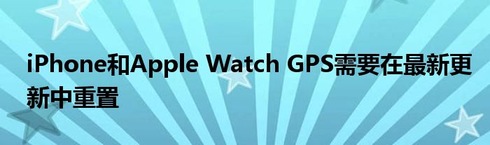iPhone和Apple Watch GPS需要在最新更新中重置