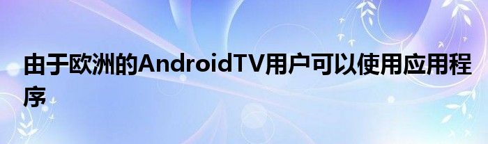 由于欧洲的AndroidTV用户可以使用应用程序