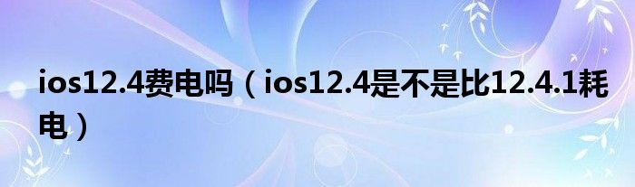 ios12.4费电吗（ios12.4是不是比12.4.1耗电）