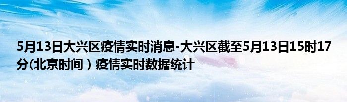 5月13日大兴区疫情实时消息-大兴区截至5月13日15时17分(北京时间）疫情实时数据统计
