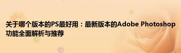 关于哪个版本的PS最好用：最新版本的Adobe Photoshop功能全面解析与推荐