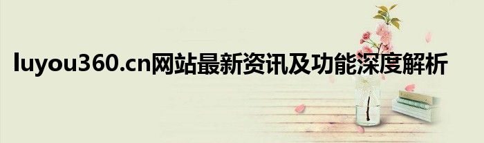 luyou360.cn网站最新资讯及功能深度解析