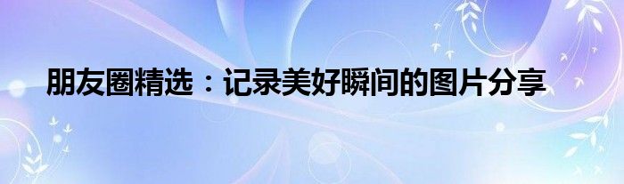 朋友圈精选：记录美好瞬间的图片分享