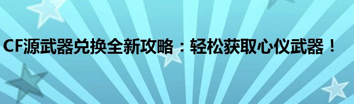 CF源武器兑换全新攻略：轻松获取心仪武器！