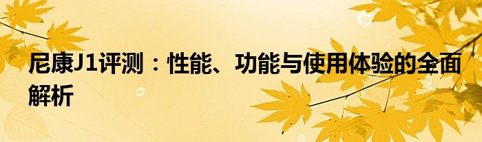 尼康J1评测：性能、功能与使用体验的全面解析