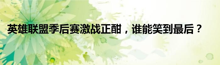 英雄联盟季后赛激战正酣，谁能笑到最后？