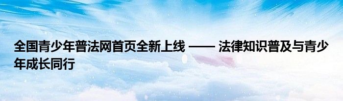 全国青少年普法网首页全新上线 —— 法律知识普及与青少年成长同行