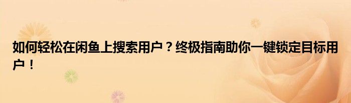 如何轻松在闲鱼上搜索用户？终极指南助你一键锁定目标用户！