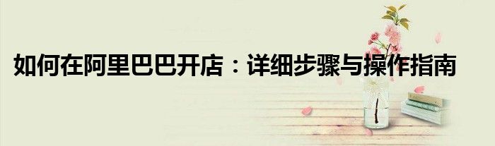 如何在阿里巴巴开店：详细步骤与操作指南