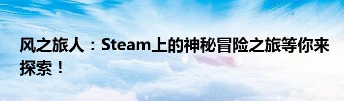 风之旅人：Steam上的神秘冒险之旅等你来探索！