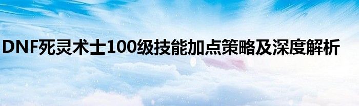 DNF死灵术士100级技能加点策略及深度解析