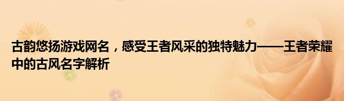古韵悠扬游戏网名，感受王者风采的独特魅力——王者荣耀中的古风名字解析