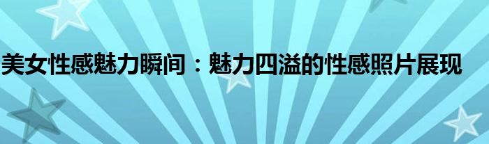 美女性感魅力瞬间：魅力四溢的性感照片展现