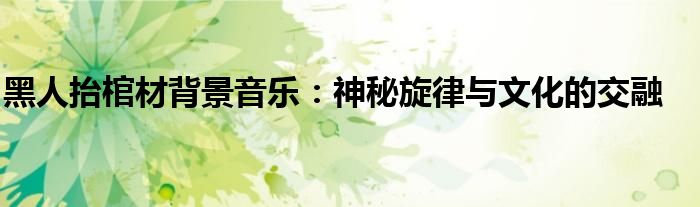 黑人抬棺材背景音乐：神秘旋律与文化的交融