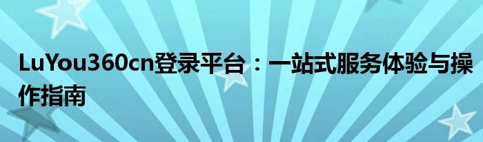 LuYou360cn登录平台：一站式服务体验与操作指南