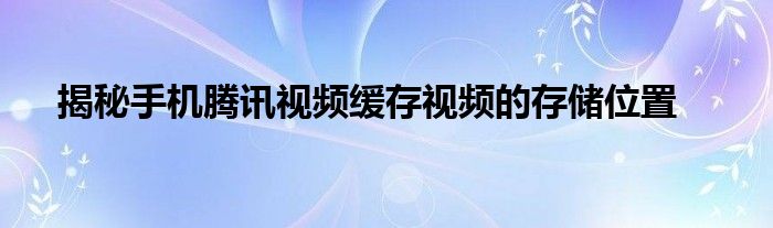 揭秘手机腾讯视频缓存视频的存储位置