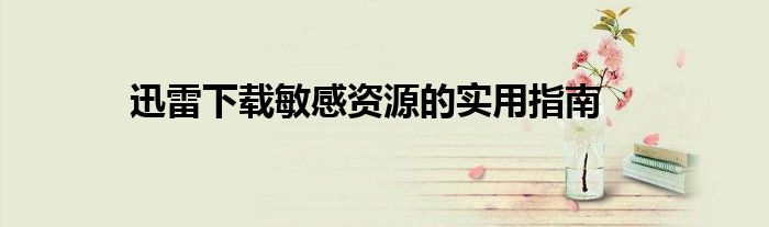 迅雷下载敏感资源的实用指南