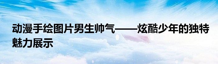 动漫手绘图片男生帅气——炫酷少年的独特魅力展示