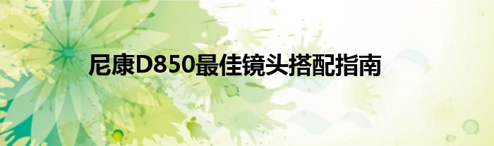 尼康D850最佳镜头搭配指南