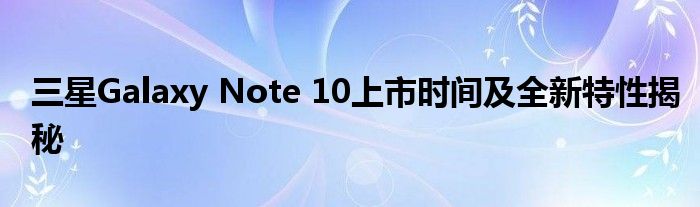三星Galaxy Note 10上市时间及全新特性揭秘
