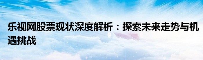乐视网股票现状深度解析：探索未来走势与机遇挑战