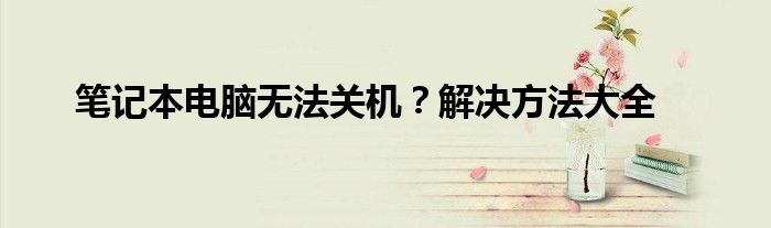 笔记本电脑无法关机？解决方法大全
