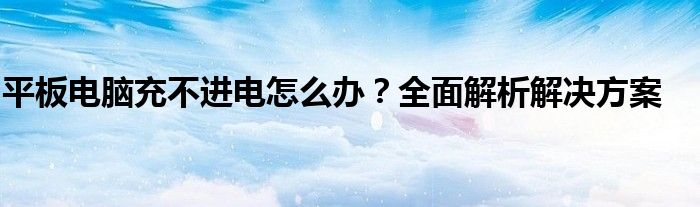 平板电脑充不进电怎么办？全面解析解决方案