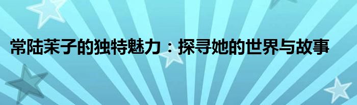 常陆茉子的独特魅力：探寻她的世界与故事