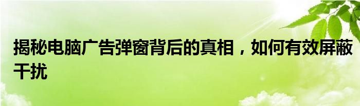 揭秘电脑广告弹窗背后的真相，如何有效屏蔽干扰