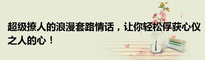超级撩人的浪漫套路情话，让你轻松俘获心仪之人的心！