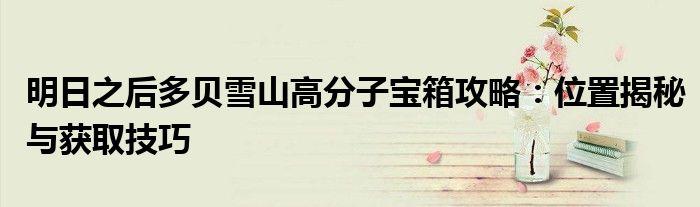 明日之后多贝雪山高分子宝箱攻略：位置揭秘与获取技巧