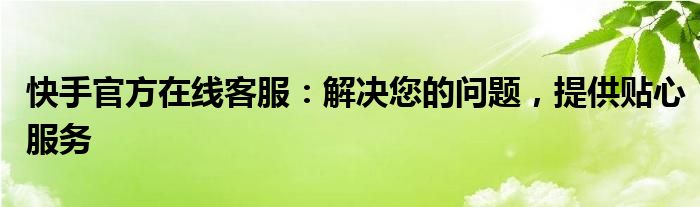 快手官方在线客服：解决您的问题，提供贴心服务
