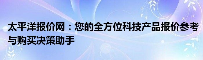 太平洋报价网：您的全方位科技产品报价参考与购买决策助手