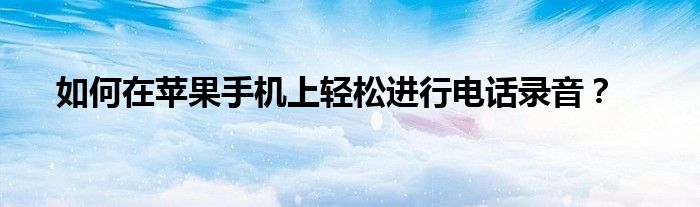 如何在苹果手机上轻松进行电话录音？