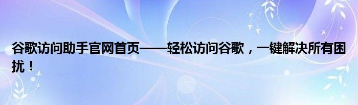 谷歌访问助手官网首页——轻松访问谷歌，一键解决所有困扰！