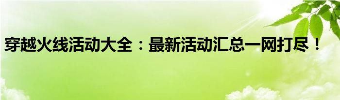 穿越火线活动大全：最新活动汇总一网打尽！