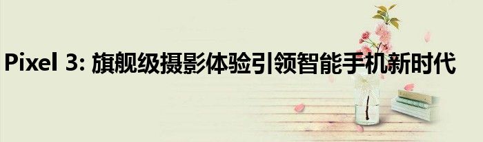 Pixel 3: 旗舰级摄影体验引领智能手机新时代