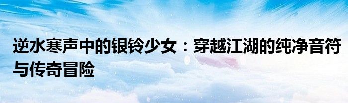 逆水寒声中的银铃少女：穿越江湖的纯净音符与传奇冒险